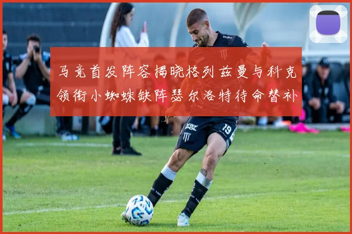 马竞首发阵容揭晓格列兹曼与科克领衔小蜘蛛缺阵瑟尔洛特待命替补