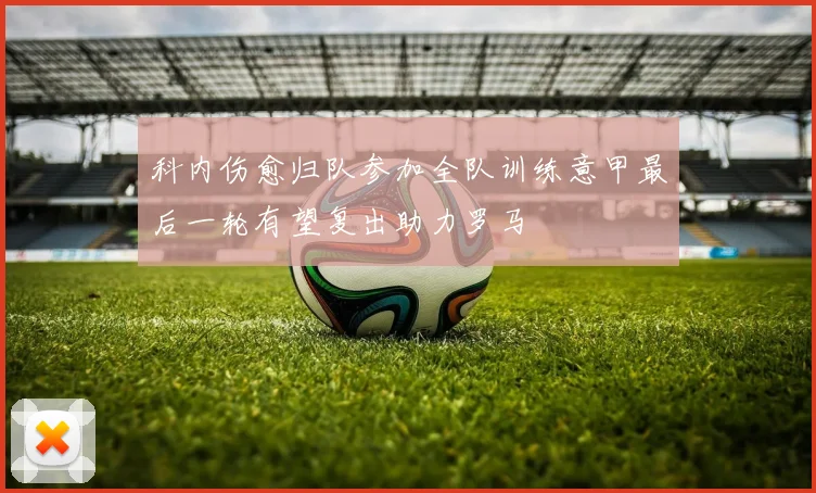 科内伤愈归队参加全队训练意甲最后一轮有望复出助力罗马