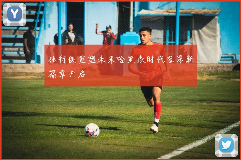 独行侠重塑未来哈里森时代落幕新篇章开启