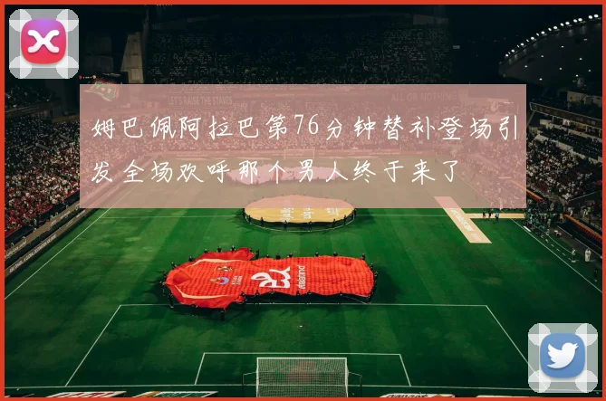 姆巴佩阿拉巴第76分钟替补登场引发全场欢呼那个男人终于来了