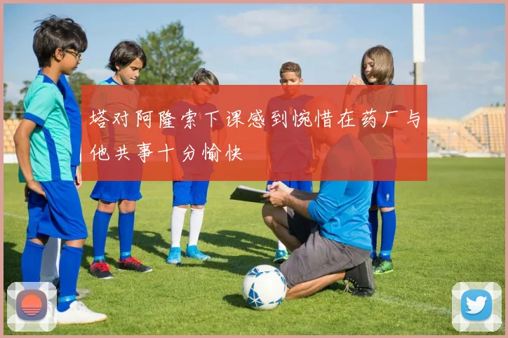 塔对阿隆索下课感到惋惜在药厂与他共事十分愉快