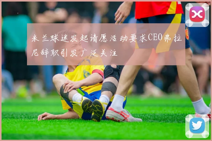 米兰球迷发起请愿活动要求CEO弗拉尼辞职引发广泛关注