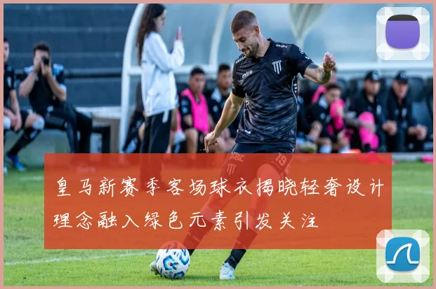 皇马新赛季客场球衣揭晓轻奢设计理念融入绿色元素引发关注