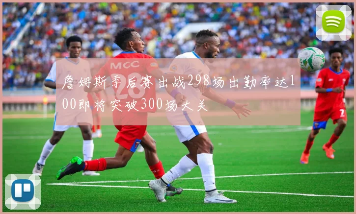 詹姆斯季后赛出战298场出勤率达100即将突破300场大关