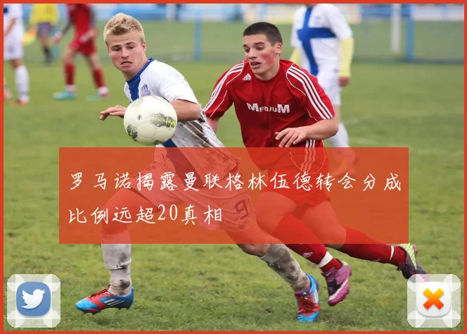 罗马诺揭露曼联格林伍德转会分成比例远超20真相