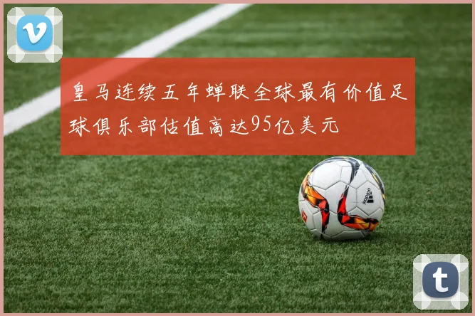皇马连续五年蝉联全球最有价值足球俱乐部估值高达95亿美元