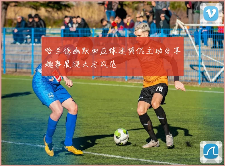 哈兰德幽默回应球迷调侃主动分享趣事展现大方风范